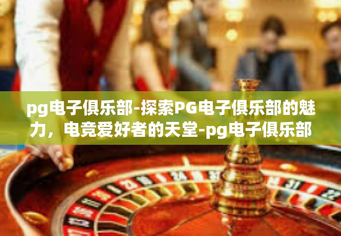 pg电子俱乐部-探索PG电子俱乐部的魅力，电竞爱好者的天堂-pg电子俱乐部